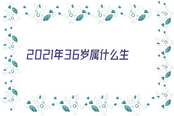 2021年36岁属什么生肖《2021年36岁属什么生肖什么命》