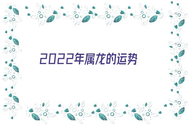 2022年属龙的运势《2022年属龙的运势怎么样》