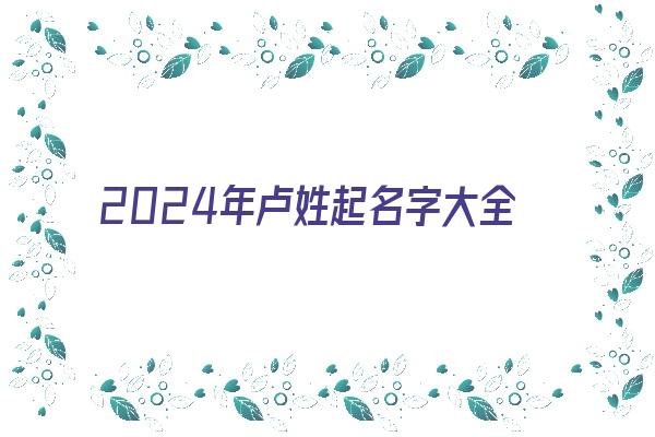  2024年卢姓起名字大全免费《2024年卢姓起名字大全免费取名》 姓名详批