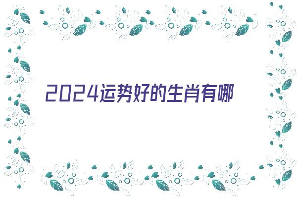 2024运势好的生肖有哪几个《2024年最顺利的生肖》