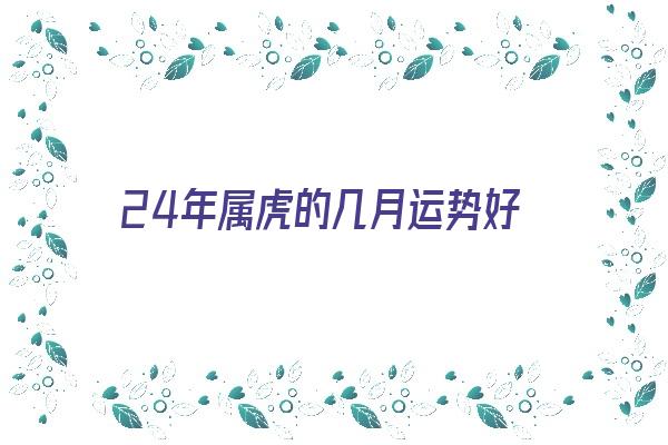  24年属虎的几月运势好《24年属虎的几月运势好呢》 测终生运