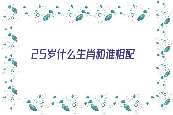 25岁什么生肖和谁相配《25岁属什么生肖相配》