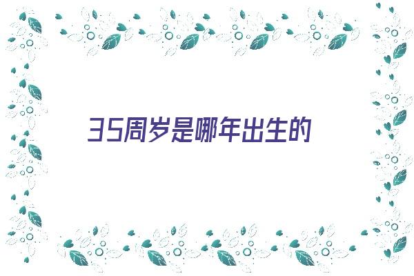 35周岁是哪年出生的《2024年35周岁是哪年出生的》