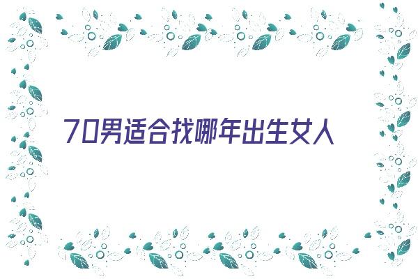 70男适合找哪年出生女人《70年的男人找什么样的女人才合适》