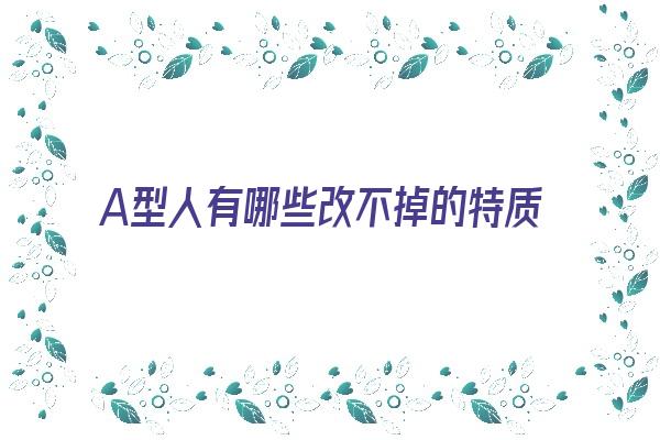 A型人有哪些改不掉的特质《对于a型性格的人怎么改变》