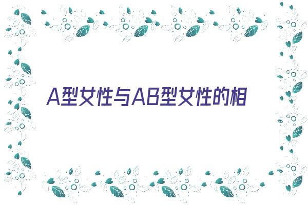 A型女性与AB型女性的相处之道《a型女性与ab型女性的相处之道是什么》