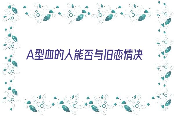 A型血的人能否与旧恋情决裂《a型血可以和a型血结婚吗》