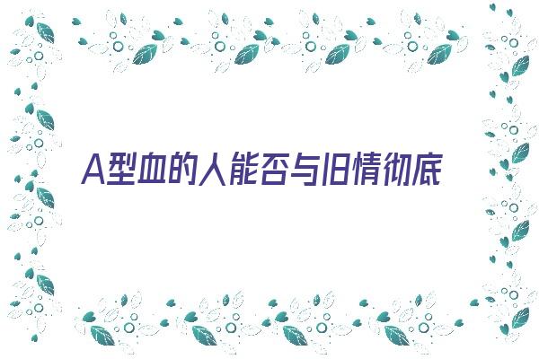 A型血的人能否与旧情彻底决裂《a型血对待感情》