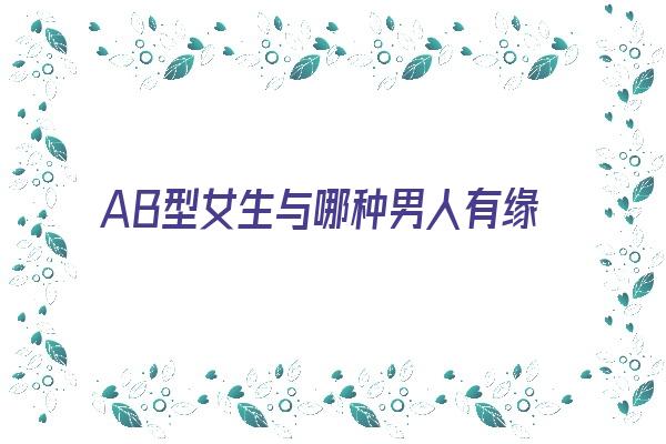  AB型女生与哪种男人有缘分《ab型女生与哪种男人有缘分呢》 血型性格