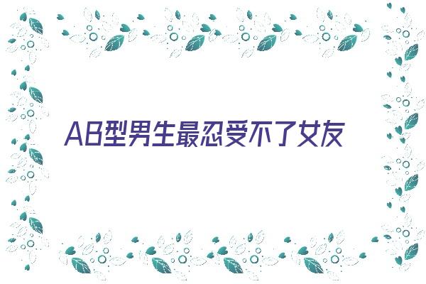 AB型男生最忍受不了女友的哪些缺点《ab型男生最忍受不了女友的哪些缺点呢》