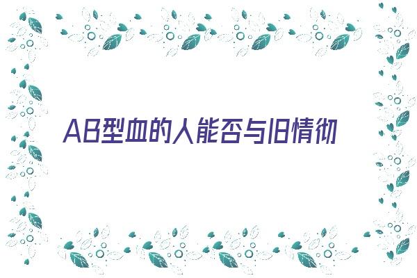 AB型血的人能否与旧情彻底决裂《ab型血的人对待感情》