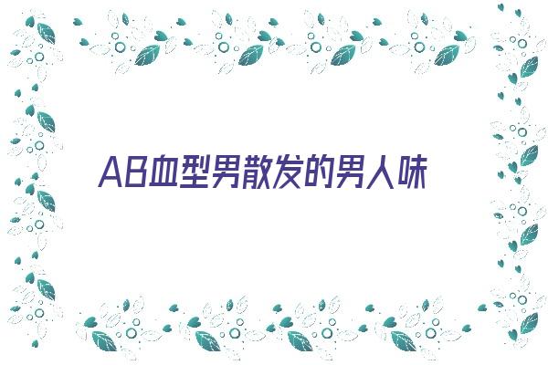 AB血型男散发的男人味《ab血型男给人的感觉》