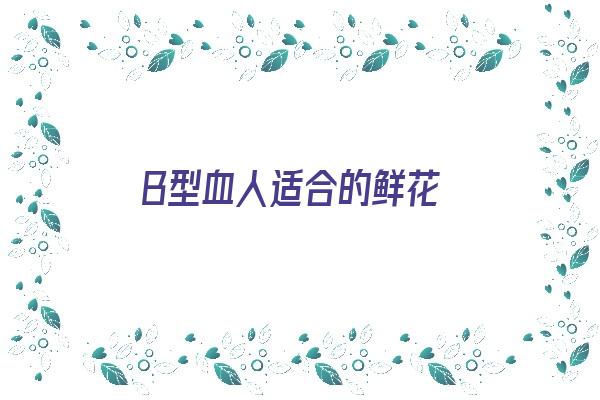 B型血人适合的鲜花《b型血女适合什么礼物》