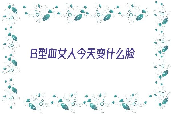 B型血女人今天变什么脸《b型血女人长相》