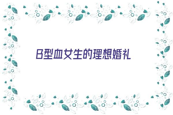 B型血女生的理想婚礼《b型血女人的婚姻》