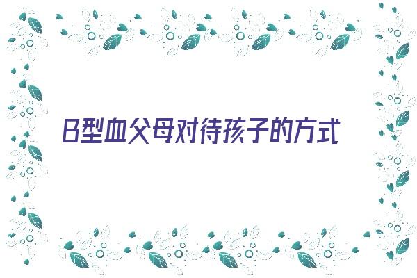 B型血父母对待孩子的方式《b型血的孩子怎么教育》