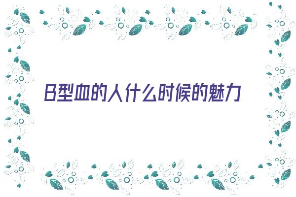  B型血的人什么时候的魅力最让人倾倒《b型血的人什么样》 血型性格