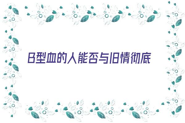 B型血的人能否与旧情彻底决裂《b型血的人对待感情》