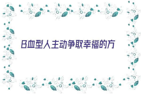  B血型人主动争取幸福的方式《b血型的人怎么样》 血型性格