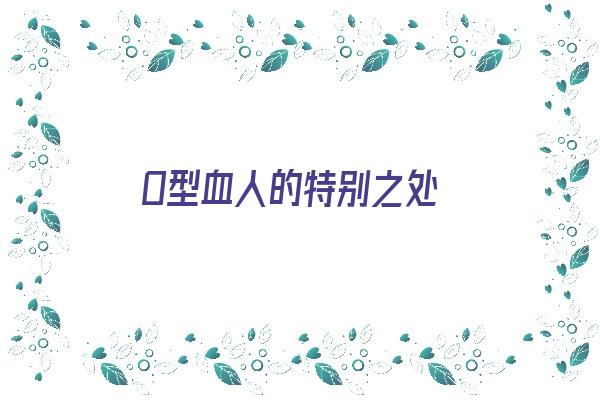  O型血人的特别之处《o型血的人一般有什么特点》 血型性格