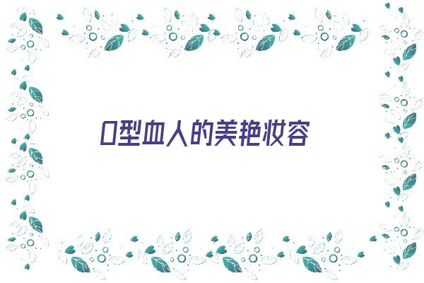  O型血人的美艳妆容《o型血的人漂亮吗》 血型性格