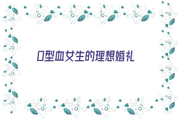  O型血女生的理想婚礼《o型血女性适合结婚的血型?》 血型性格