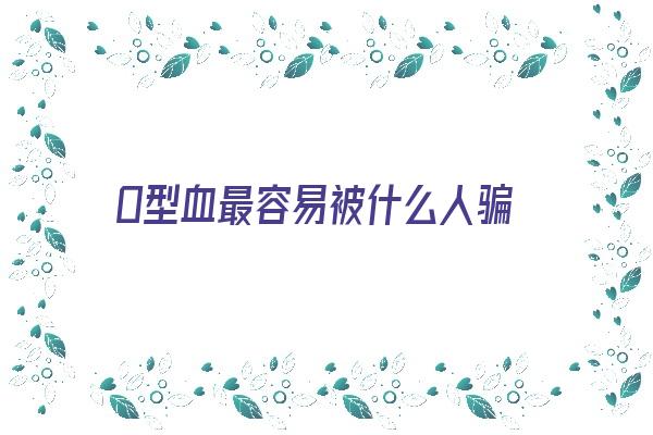 O型血最容易被什么人骗《o型血的人容易成功》