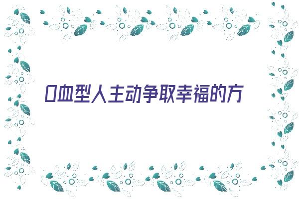 O血型人主动争取幸福的方式《o型血性格如何》