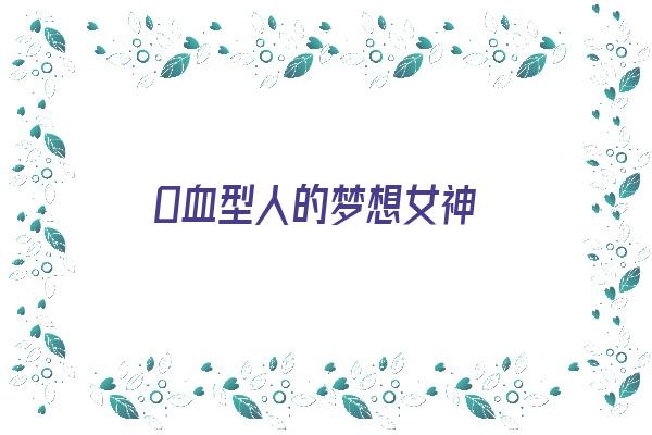 O血型人的梦想女神《o血型的女人性格是怎么样的》