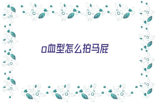 o血型怎么拍马屁《o血型怎么生出来》